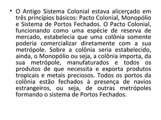 • O Antigo Sistema Colonial estava alicerçado em
três princípios básicos: Pacto Colonial, Monopólio
e Sistema de Portos Fechados. O Pacto Colonial,
funcionando como uma espécie de reserva de
mercado, estabelecia que uma colônia somente
poderia comercializar diretamente com a sua
metrópole. Sobre a colônia seria estabelecido,
ainda, o Monopólio ou seja, a colônia importa, da
sua metrópole, manufaturados e todos os
produtos de que necessita e exporta produtos
tropicais e metais preciosos. Todos os portos da
colônia estão fechados à presença de navios
estrangeiros, ou seja, de outras metrópoles
formando o sistema de Portos Fechados.
 