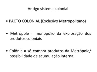 Antigo sistema colonial
• PACTO COLONIAL (Exclusivo Metropolitano)
• Metrópole = monopólio da exploração dos
produtos coloniais
• Colônia = só compra produtos da Metrópole/
possibilidade de acumulação interna
 