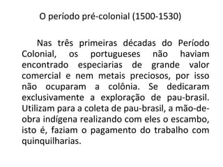 O período pré-colonial (1500-1530)
Nas três primeiras décadas do Período
Colonial, os portugueses não haviam
encontrado especiarias de grande valor
comercial e nem metais preciosos, por isso
não ocuparam a colônia. Se dedicaram
exclusivamente a exploração de pau-brasil.
Utilizam para a coleta de pau-brasil, a mão-de-
obra indígena realizando com eles o escambo,
isto é, faziam o pagamento do trabalho com
quinquilharias.
 