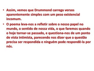 • Assim, vemos que Drummond carrega versos
aparentemente simples com um peso existencial
incomum.
• O poema leva-nos a refletir sobre o nosso papel no
mundo, o sentido de nossa vida, o que faremos quando
o hoje tornar-se passado, e questiona-nos de um ponto
de vista intimista, parecendo nos dizer que a questão
precisa ser respondida e ninguém pode respondê-la por
nós.
 