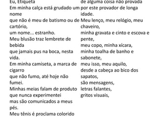 Eu, Etiqueta
Em minha calça está grudado um
nome
que não é meu de batismo ou de
cartório,
um nome... estranho.
Meu blusão traz lembrete de
bebida
que jamais pus na boca, nesta
vida.
Em minha camiseta, a marca de
cigarro
que não fumo, até hoje não
fumei.
Minhas meias falam de produto
que nunca experimentei
mas são comunicados a meus
pés.
Meu tênis é proclama colorido
de alguma coisa não provada
por este provador de longa
idade.
Meu lenço, meu relógio, meu
chaveiro,
minha gravata e cinto e escova e
pente,
meu copo, minha xícara,
minha toalha de banho e
sabonete,
meu isso, meu aquilo,
desde a cabeça ao bico dos
sapatos,
são mensagens,
letras falantes,
gritos visuais,
 