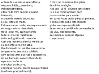 ordens de uso, abuso, reincidência,
costume, hábito, premência,
indispensabilidade,
e fazem de mim homem-anúncio
itinerante,
escravo da matéria anunciada.
Estou, estou na moda.
É doce estar na moda, ainda que a moda
seja negar minha identidade,
trocá-la por mil, açambarcando
todas as marcas registradas,
todos os logotipos do mercado.
Com que inocência demito-me de ser
eu que antes era e me sabia
tão diverso de outros, tão mim-mesmo,
ser pensante, sentinte e solidário
com outros seres diversos e conscientes
de sua humana, invencível condição.
Agora sou anúncio,
ora vulgar ora bizarro,
em língua nacional ou em qualquer língua
(qualquer, principalmente).
E nisto me comprazo, tiro glória
de minha anulação.
Não sou - vê lá - anúncio contratado.
Eu é que mimosamente pago
para anunciar, para vender
em bares festas praias pérgulas piscinas,
e bem à vista exibo esta etiqueta
global no corpo que desiste
de ser veste e sandália de uma essência
tão viva, independente,
que moda ou suborno algum a
compromete.
 