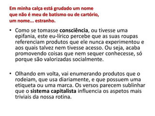 Em minha calça está grudado um nome
que não é meu de batismo ou de cartório,
um nome... estranho.
• Como se tomasse consciência, ou tivesse uma
epifania, este eu-lírico percebe que as suas roupas
referenciam produtos que ele nunca experimentou e
aos quais talvez nem tivesse acesso. Ou seja, acaba
promovendo coisas que nem sequer conhecesse, só
porque são valorizadas socialmente.
• Olhando em volta, vai enumerando produtos que o
rodeiam, que usa diariamente, e que possuem uma
etiqueta ou uma marca. Os versos parecem sublinhar
que o sistema capitalista influencia os aspetos mais
triviais da nossa rotina.
 