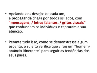 • Apelando aos desejos de cada um,
a propaganda chega por todos os lados, com
"mensagens, / letras falantes, / gritos visuais"
que confundem os indivíduos e capturam a sua
atenção.
• Perante tudo isso, como se demonstrasse algum
espanto, o sujeito verifica que virou um "homem-
anúncio itinerante" para seguir as tendências dos
seus pares.
 