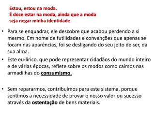Estou, estou na moda.
É doce estar na moda, ainda que a moda
seja negar minha identidade
• Para se enquadrar, ele descobre que acabou perdendo a si
mesmo. Em nome de futilidades e convenções que apenas se
focam nas aparências, foi se desligando do seu jeito de ser, da
sua alma.
• Este eu-lírico, que pode representar cidadãos do mundo inteiro
e de várias épocas, reflete sobre os modos como caímos nas
armadilhas do consumismo.
• Sem repararmos, contribuímos para este sistema, porque
sentimos a necessidade de provar o nosso valor ou sucesso
através da ostentação de bens materiais.
 