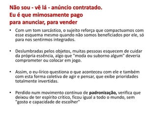 Não sou - vê lá - anúncio contratado.
Eu é que mimosamente pago
para anunciar, para vender
• Com um tom sarcástico, o sujeito reforça que compactuamos com
esse esquema mesmo quando não somos beneficiados por ele, só
para nos sentirmos integrados.
• Deslumbradas pelos objetos, muitas pessoas esquecem de cuidar
da própria essência, algo que "moda ou suborno algum" deveria
comprometer ou colocar em jogo.
• Assim, o eu-lírico questiona o que aconteceu com ele e também
com esta forma coletiva de agir e pensar, que exibe prioridades
totalmente invertidas.
• Perdido num movimento contínuo de padronização, verifica que
deixou de ter espírito crítico, ficou igual a todo o mundo, sem
"gosto e capacidade de escolher"
 