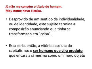 Já não me convém o título de homem.
Meu nome novo é coisa.
• Desprovido de um sentido de individualidade,
ou de identidade, este sujeito termina a
composição anunciando que tinha se
transformado em "coisa".
• Esta seria, então, a vitória absoluta do
capitalismo: o ser humano que vira produto,
que encara a si mesmo como um mero objeto
 