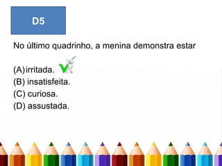 No último quadrinho, a menina demonstra estar
(A)irritada.
(B) insatisfeita.
(C) curiosa.
(D) assustada.
D5
 