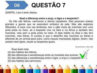 QUESTÃO 7
D6
(SAEPE). Leia o texto abaixo.
Qual a diferença entre a onça, o tigre e o leopardo?
Os três são felinos, carnívoros e ótimos caçadores. Eles possuem presas
grandes e garras que se escondem embaixo da pele. Mas são espécies
diferentes. A onça vive nas Américas, tem o pêlo cheio de manchas com uma
pinta preta no meio. Já o leopardo vive na Ásia e na África e também tem
manchas, mas sem a pinta preta no meio. O tigre habita na Ásia e não tem
manchas, mas listras. O curioso é que o desenho das manchas ou listras é
diferente de um animal para outro, como nossas impressões digitais. Assim, não
existem dois tigres, onças ou leopardos iguais.
Revista Recreio, nº252, 2005
Esse texto trata:
(A) dos hábitos dos felinos.
(B) das diferenças e semelhanças entre as moradias dos animais.
(C) das diferenças e semelhanças entre o tigre, a onça e o leopardo.
(D) dos hábitos dos carnívoros.
 