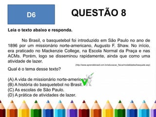 Leia o texto abaixo e responda.
No Brasil, o basquetebol foi introduzido em São Paulo no ano de
1896 por um missionário norte-americano, Augusto F. Shaw. No início,
era praticado no Mackenzie College, na Escola Normal da Praça e nas
ACMs. Porém, logo se disseminou rapidamente, ainda que como uma
atividade de lazer.
(http://www.aprendebrasil.com.br/educacao_fisica/modalidades/basquete.asp)
Qual é o tema desse texto?
(A) A vida de missionário norte-americano.
(B) A história do basquetebol no Brasil.
(C) As escolas de São Paulo.
(D) A prática de atividades de lazer.
D6 QUESTÃO 8
 
