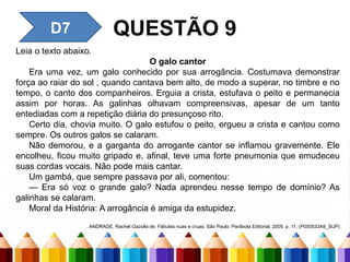 QUESTÃO 9
D7
Leia o texto abaixo.
O galo cantor
Era uma vez, um galo conhecido por sua arrogância. Costumava demonstrar
força ao raiar do sol , quando cantava bem alto, de modo a superar, no timbre e no
tempo, o canto dos companheiros. Erguia a crista, estufava o peito e permanecia
assim por horas. As galinhas olhavam compreensivas, apesar de um tanto
entediadas com a repetição diária do presunçoso rito.
Certo dia, chovia muito. O galo estufou o peito, ergueu a crista e cantou como
sempre. Os outros galos se calaram.
Não demorou, e a garganta do arrogante cantor se inflamou gravemente. Ele
encolheu, ficou muito gripado e, afinal, teve uma forte pneumonia que emudeceu
suas cordas vocais. Não pode mais cantar.
Um gambá, que sempre passava por ali, comentou:
— Era só voz o grande galo? Nada aprendeu nesse tempo de domínio? As
galinhas se calaram.
Moral da História: A arrogância é amiga da estupidez.
ANDRADE, Rachel Gazolla de. Fábulas nuas e cruas. São Paulo: Parábola Editorial, 2005. p. 11. (P050533A9_SUP)
 