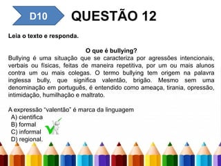 D6 – Identificar um fato de
um texto
D10 QUESTÃO 12
Leia o texto e responda.
O que é bullying?
Bullying é uma situação que se caracteriza por agressões intencionais,
verbais ou físicas, feitas de maneira repetitiva, por um ou mais alunos
contra um ou mais colegas. O termo bullying tem origem na palavra
inglessa bully, que significa valentão, brigão. Mesmo sem uma
denominação em português, é entendido como ameaça, tirania, opressão,
intimidação, humilhação e maltrato.
A expressão “valentão” é marca da linguagem
A) cientifica
B) formal
C) informal
D) regional.
 