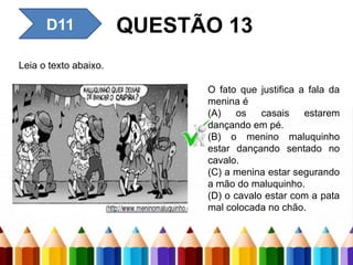 D11 QUESTÃO 13
Leia o texto abaixo.
O fato que justifica a fala da
menina é
(A) os casais estarem
dançando em pé.
(B) o menino maluquinho
estar dançando sentado no
cavalo.
(C) a menina estar segurando
a mão do maluquinho.
(D) o cavalo estar com a pata
mal colocada no chão.
 