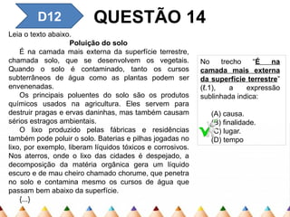D12 QUESTÃO 14
Leia o texto abaixo.
Poluição do solo
É na camada mais externa da superfície terrestre,
chamada solo, que se desen­
volvem os vegetais.
Quando o solo é contaminado, tanto os cursos
subterrâneos de água como as plantas podem ser
envenenadas.
Os principais poluentes do solo são os produtos
químicos usados na agricultura. Eles servem para
destruir pragas e ervas daninhas, mas também causam
sérios es­
tragos ambientais.
O lixo produzido pelas fábricas e residências
também pode poluir o solo. Baterias e pilhas jogadas no
lixo, por exemplo, liberam líquidos tóxicos e corrosivos.
Nos aterros, onde o lixo das cidades é despejado, a
decomposição da matéria orgânica gera um líquido
escuro e de mau cheiro chamado chorume, que penetra
no solo e contamina mesmo os cursos de água que
passam bem abaixo da superfície.
{...}
No trecho “É na
camada mais externa
da superfície terrestre”
(ℓ.1), a expressão
sublinhada indica:
(A) causa.
(B) finalidade.
(C) lugar.
(D) tempo
 