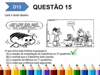 D13 QUESTÃO 15
Leia o texto abaixo.
O que torna esta história engraçada é
(A) a reação de insatisfação do Cebolinha no 2º quadrinho.
(B) o avental que o Cebolinha está usando.
(C) o espanto da Mônica no 1º quadrinho.
(D) a mala que a Mônica está segurando.
 