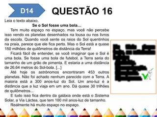 D14 QUESTÃO 16
Leia o texto abaixo.
Se o Sol fosse uma bola…
Tem muito espaço no espaço, mas você não percebe
isso vendo os planetas desenhados na lousa ou nos livros
da escola. Quando você sente os raios do Sol quentinhos
na praia, parece que ele fica perto. Mas o Sol está a quase
150 milhões de quilômetros de distância da Terra!
Ficará fácil de entender, se você imaginar que o Sol é
uma bola. Se fosse uma bola de futebol, a Terra seria do
tamanho de um grão de pimenta. E estaria a uma distância
de 26,64 metros do Sol-bola. [...]
Até hoje os astrônomos encontraram 453 outros
planetas. Não foi achado nenhum parecido com a Terra. A
maioria está a 300 anos-luz do Sol. Um ano-luz é a
distância que a luz viaja em um ano. Dá quase 30 trilhões
de quilômetros...
E tudo isso fica dentro da galáxia onde está o Sistema
Solar, a Via Láctea, que tem 100 mil anos-luz de tamanho.
Realmente há muito espaço no espaço.
No título desse
texto, as reticências
indicam
A) dúvida.
B) empolgação.
C) espanto.
D) suspense.
 