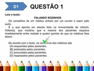 Leia o texto:
FALANDO SOZINHOS
Os conselhos de um médico entram por um ouvido e saem pelo
outro.
É o que aponta um estudo feito na Universidade de Utrecht,
Holanda, que mostrou que a maioria dos pacientes esquece
imediatamente entre metade e quatro quintos do que os médicos lhes
dizem.
De acordo com o texto, os conselhos dos médicos são
(A) esquecidos pelos pacientes.
(B) praticados pelos pacientes.
(C) procurados pelos pacientes.
(D) repassados pelos pacientes.
QUESTÃO 1
D1
 