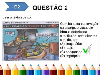 QUESTÃO 2
Leia o texto abaixo.
Com base na observação
da charge, o vocábulo
ideais poderia ser
substituído, sem alterar o
sentido, por
(A) imaginárias.
(B) reais.
(C) adequadas.
(D) impróprias.
D2
 