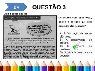 QUESTÃO 3
D4 – Inferir uma informação
implícita em um texto.
Leia o texto abaixo.
D4
De acordo com esse texto,
qual é a solução que está
nas mãos das pessoas?
A) A fabricação de sacos
plásticos.
B) A preservação do
planeta.
C) O consumo de
produtos.
D) O cuidado com o sapo-
dourado.
 