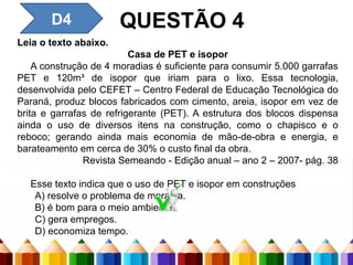 D3 – Inferir o sentido de um
palavra ou expressão
QUESTÃO 4
Leia o texto abaixo.
Casa de PET e isopor
A construção de 4 moradias é suficiente para consumir 5.000 garrafas
PET e 120m³ de isopor que iriam para o lixo. Essa tecnologia,
desenvolvida pelo CEFET – Centro Federal de Educação Tecnológica do
Paraná, produz blocos fabricados com cimento, areia, isopor em vez de
brita e garrafas de refrigerante (PET). A estrutura dos blocos dispensa
ainda o uso de diversos itens na construção, como o chapisco e o
reboco; gerando ainda mais economia de mão-de-obra e energia, e
barateamento em cerca de 30% o custo final da obra.
Revista Semeando - Edição anual – ano 2 – 2007- pág. 38
Esse texto indica que o uso de PET e isopor em construções
A) resolve o problema de moradia.
B) é bom para o meio ambiente.
C) gera empregos.
D) economiza tempo.
D4
 