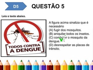 D4 – Inferir uma informação
implícita em um texto.
QUESTÃO 5
Leia o texto abaixo.
A figura acima sinaliza que é
necessário
(A) fugir dos mosquitos.
(B) aniquilar todos os insetos.
(C) combater o mosquito da
dengue.
(D) desrespeitar as placas de
trânsito.
D5
 
