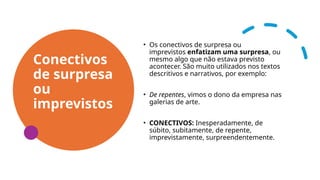 Conectivos
de surpresa
ou
imprevistos
• Os conectivos de surpresa ou
imprevistos enfatizam uma surpresa, ou
mesmo algo que não estava previsto
acontecer. São muito utilizados nos textos
descritivos e narrativos, por exemplo:
• De repentes, vimos o dono da empresa nas
galerias de arte.
• CONECTIVOS: Inesperadamente, de
súbito, subitamente, de repente,
imprevistamente, surpreendentemente.
 