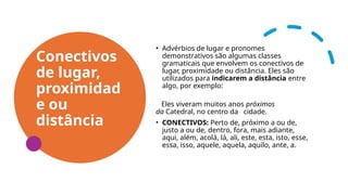 Conectivos
de lugar,
proximidad
e ou
distância
• Advérbios de lugar e pronomes
demonstrativos são algumas classes
gramaticais que envolvem os conectivos de
lugar, proximidade ou distância. Eles são
utilizados para indicarem a distância entre
algo, por exemplo:
Eles viveram muitos anos próximos
da Catedral, no centro da cidade.
• CONECTIVOS: Perto de, próximo a ou de,
justo a ou de, dentro, fora, mais adiante,
aqui, além, acolá, lá, ali, este, esta, isto, esse,
essa, isso, aquele, aquela, aquilo, ante, a.
 