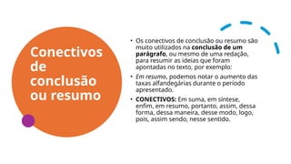 Conectivos
de
conclusão
ou resumo
• Os conectivos de conclusão ou resumo são
muito utilizados na conclusão de um
parágrafo, ou mesmo de uma redação,
para resumir as ideias que foram
apontadas no texto, por exemplo:
• Em resumo, podemos notar o aumento das
taxas alfandegárias durante o período
apresentado.
• CONECTIVOS: Em suma, em síntese,
enfim, em resumo, portanto, assim, dessa
forma, dessa maneira, desse modo, logo,
pois, assim sendo, nesse sentido.
 