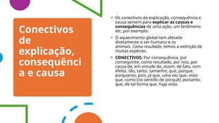 Conectivos
de
explicação,
consequênci
a e causa
• Os conectivos de explicação, consequência e
causa servem para explicar as causas e
consequências de uma ação, um fenômeno
etc, por exemplo:
• O aquecimento global tem afetado
diretamente o ser humano e os
animais. Como resultado, temos a extinção de
muitas espécies.
• CONECTIVOS: Por consequência, por
conseguinte, como resultado, por isso, por
causa de, em virtude de, assim, de fato, com
efeito, tão, tanto, tamanho, que, porque,
porquanto, pois, já que, uma vez que, visto
que, como (no sentido de porquê), portanto,
que, de tal forma que, haja vista.
 