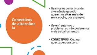 Conectivos
de alternânc
ia
• Usamos os conectivos de
alternância quando
queremos citar mais de
uma opção, por exemplo:
• Ou enfrentamos o
problema, ou não poderemos
mais trabalhar juntos.
• CONECTIVOS: Ou...ou;
quer...quer; ora...ora.
 