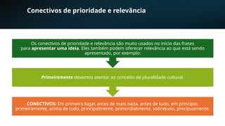 Conectivos de prioridade e relevância
CONECTIVOS: Em primeiro lugar, antes de mais nada, antes de tudo, em princípio,
primeiramente, acima de tudo, principalmente, primordialmente, sobretudo, precipuamente.
Primeiramente devemos atentar ao conceito de pluralidade cultural.
Os conectivos de prioridade e relevância são muito usados no início das frases
para apresentar uma ideia. Eles também podem oferecer relevância ao que está sendo
apresentado, por exemplo:
 