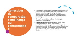 Conectivos
de
comparação,
semelhança
ou
conformidad
e
• Utilizamos os conectivos de comparação, semelhança ou
conformidade para estabelecer uma relação com uma
ideia ou um conceito que já foi apresentado
anteriormente no texto. Além disso, eles são usados
para apontar ideias de outro texto (intertextualidade),
por exemplo:
• De acordo com as ideias de Darcy Ribeiro, o povo
brasileiro é muito diverso.
• CONECTIVOS: Igualmente, da mesma forma, assim
também, do mesmo modo, similarmente,
semelhantemente, analogamente, por analogia, de
maneira idêntica, de conformidade com, de acordo com,
segundo, conforme, sob o mesmo ponto de vista, tal
qual, tanto quanto, como, assim como, como se, bem
como.
 