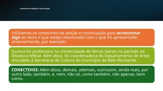 Conectivos de adição e continuação
Utilizamos os conectivos de adição e continuação para acrescentar
algo ao texto e que esteja relacionado com o que foi apresentado
anteriormente, por exemplo:
Suzana foi professora na Universidade de Minas Gerais no período da
Ditadura Militar. Além disso, foi coordenadora do Departamento de Artes
vinculado à Secretaria de Cultura do município de Belo Horizonte.
CONECTIVOS: Além disso, demais, ademais, outrossim, ainda mais, por
outro lado, também, e, nem, não só, como também, não apenas, bem
como.
 