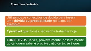 Conectivos de dúvida
Utilizamos os conectivos de dúvida para inserir
uma dúvida ou probabilidade no texto, por
exemplo:
É provável que Tomás não venha trabalhar hoje.
CONECTIVOS: Talvez, provavelmente, possivelmente,
quiçá, quem sabe, é provável, não certo, se é que.
 
