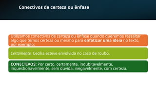 Conectivos de certeza ou ênfase
Utilizamos conectivos de certeza ou ênfase quando queremos ressaltar
algo que temos certeza ou mesmo para enfatizar uma ideia no texto,
por exemplo:
Certamente, Cecília esteve envolvida no caso de roubo.
CONECTIVOS: Por certo, certamente, indubitavelmente,
inquestionavelmente, sem dúvida, inegavelmente, com certeza.
 