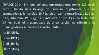 (SPAECE 2014) Em uma semana, um restaurante serviu 123 kg de
arroz. Usando uma balança de precisão, registrou-se que, na
segunda-feira, foi servido 15,7 kg de arroz; na terça-feira, 18,32 kg;
na quarta-feira, 19,35 kg; na quinta-feira, 15,175 kg e, na sexta-feira,
19 kg. Qual foi a quantidade de arroz servida no sábado e no
domingo dessa semana nesse restaurante?
A) 35,455 kg
B) 54,436 kg
C) 68,564 kg
D) 87,545 kg
 