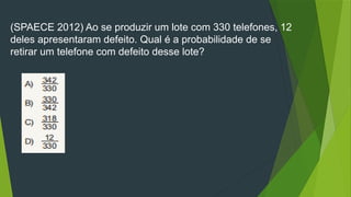 (SPAECE 2012) Ao se produzir um lote com 330 telefones, 12
deles apresentaram defeito. Qual é a probabilidade de se
retirar um telefone com defeito desse lote?
 