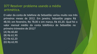 D77 Resolver problema usando a média
aritmética.
O valor da conta de telefone de Sebastião variou muito nos três
primeiros meses de 2012. Em janeiro, Sebastião pagou R$
48,50; em fevereiro, R$ 78,00 e em março, R$ 65,20. Qual foi o
valor mensal médio da conta telefônica de Sebastião no
primeiro trimestre de 2012?
(A) R$ 60,60
(B) R$ 61,90
(C) R$ 62,20
(D) R$ 63,90
 