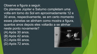 Observe a figura a seguir.
Os planetas Júpiter e Saturno completam uma
volta em torno do Sol em aproximadamente 12 e
30 anos, respectivamente, se em certo momento
esses planetas se alinham como mostra a figura,
quantos anos depois eles voltarão a se alinhar
neste ponto novamente?
(A) Após 30 anos.
(B) Após 42 anos.
(C) Após 60 anos.
(D) Após 72 anos.
 
