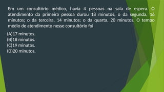 Em um consultório médico, havia 4 pessoas na sala de espera. O
atendimento da primeira pessoa durou 18 minutos; o da segunda, 16
minutos; o da terceira, 14 minutos; o da quarta, 20 minutos. O tempo
médio de atendimento nesse consultório foi
(A)17 minutos.
(B)18 minutos.
(C)19 minutos.
(D)20 minutos.
 