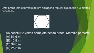 Uma praça tem o formato de um hexágono regular que mede 4,3 metros
cada lado.
Ao concluir 2 voltas completa nessa praça, Marcílio percorreu
(A) 51,6 m
(B) 45,8 m
(C) 39,6 m
(D) 25,8 m
 
