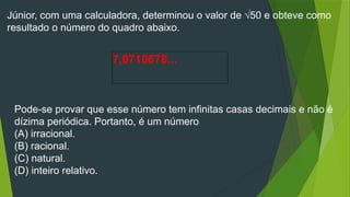 Júnior, com uma calculadora, determinou o valor de √50 e obteve como
resultado o número do quadro abaixo.
7,0710678...
Pode-se provar que esse número tem infinitas casas decimais e não é
dízima periódica. Portanto, é um número
(A) irracional.
(B) racional.
(C) natural.
(D) inteiro relativo.
 