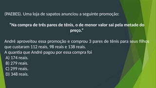 (PAEBES). Uma loja de sapatos anunciou a seguinte promoção:
“Na compra de três pares de tênis, o de menor valor sai pela metade do
preço.”
André aproveitou essa promoção e comprou 3 pares de tênis para seus filhos
que custaram 112 reais, 98 reais e 138 reais.
A quantia que André pagou por essa compra foi
A) 174 reais.
B) 279 reais.
C) 299 reais.
D) 348 reais.
 