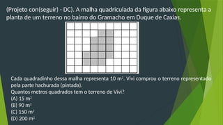 (Projeto con(seguir) - DC). A malha quadriculada da figura abaixo representa a
planta de um terreno no bairro do Gramacho em Duque de Caxias.
Cada quadradinho dessa malha representa 10 m2
. Vivi comprou o terreno representado
pela parte hachurada (pintada).
Quantos metros quadrados tem o terreno de Vivi?
(A) 15 m2
(B) 90 m2
(C) 150 m2
(D) 200 m2
 