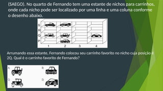 (SAEGO). No quarto de Fernando tem uma estante de nichos para carrinhos,
onde cada nicho pode ser localizado por uma linha e uma coluna conforme
o desenho abaixo.
Arrumando essa estante, Fernando colocou seu carrinho favorito no nicho cuja posição é
2Q. Qual é o carrinho favorito de Fernando?
 