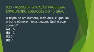 D25 - RESOLVER SITUAÇÃO PROBLEMA
ENVOLVENDO EQUAÇÕES DO 1o GRAU.
O triplo de um número, mais dois, é igual ao
próprio número menos quatro. Qual é esse
número?
(A) – 5
(B) – 3
(C) 3
(D) 7
 