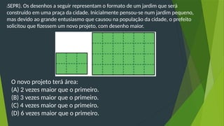 (SEPR). Os desenhos a seguir representam o formato de um jardim que será
construído em uma praça da cidade. Inicialmente pensou-se num jardim pequeno,
mas devido ao grande entusiasmo que causou na população da cidade, o prefeito
solicitou que fizessem um novo projeto, com desenho maior.
O novo projeto terá área:
(A) 2 vezes maior que o primeiro.
(B) 3 vezes maior que o primeiro.
(C) 4 vezes maior que o primeiro.
(D) 6 vezes maior que o primeiro.
 