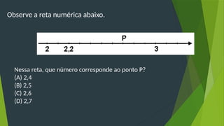 Observe a reta numérica abaixo.
Nessa reta, que número corresponde ao ponto P?
(A) 2,4
(B) 2,5
(C) 2,6
(D) 2,7
 