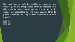 Um caminhoneiro, após ter enchido o tanque de seu
veículo, gastou 1/5 da capacidade para ir de Itapipoca até a
cidade de Amontada. Considerando que o tanque do
veículo tem capacidade de 400 litros. Quantos litros de
gasolina restaram no tanque desse caminhão após esse
trajeto?
(A) 300 litros.
(B) 320 litros.
(C) 385 litros.
(D) 395 litros.
 