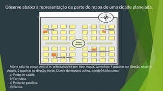 Observe abaixo a representação de parte do mapa de uma cidade planejada.
Mário saiu da praça central e, orientando-se por esse mapa, caminhou 4 quadras na direção oeste e,
depois, 2 quadras na direção norte. Diante do exposto acima, aonde Mário parou:
a) Posto de saúde.
b) Farmácia.
c) Posto de gasolina.
d) Escola.
 
